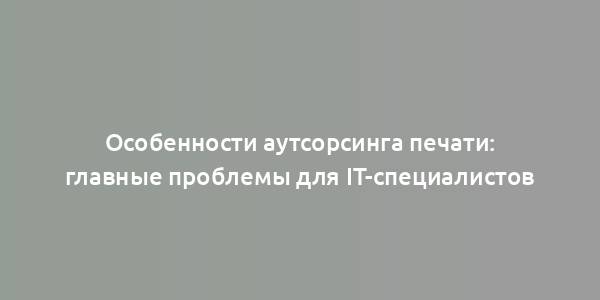 Особенности аутсорсинга печати: главные проблемы для IT-специалистов