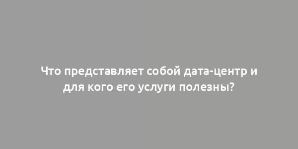 Что представляет собой дата-центр и для кого его услуги полезны?