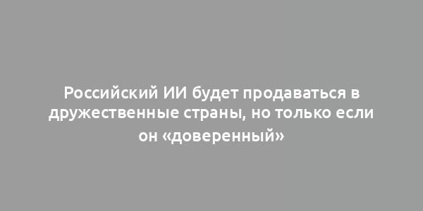 Российский ИИ будет продаваться в дружественные страны, но только если он «доверенный»