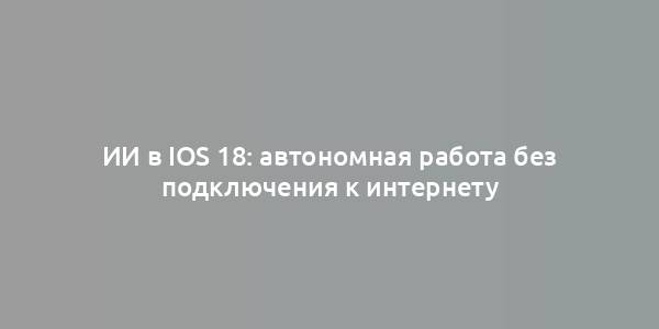 ИИ в iOS 18: автономная работа без подключения к интернету