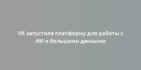 VK запустила платформу для работы с ИИ и большими данными