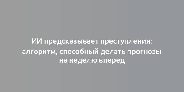 ИИ предсказывает преступления: алгоритм, способный делать прогнозы на неделю вперед