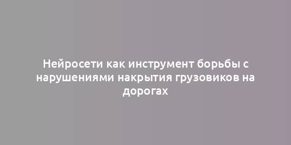 Нейросети как инструмент борьбы с нарушениями накрытия грузовиков на дорогах