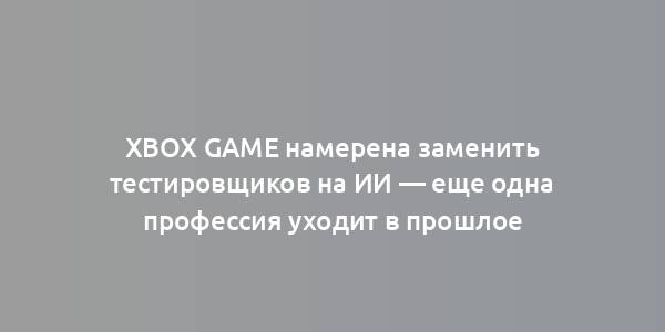 Xbox Game намерена заменить тестировщиков на ИИ — еще одна профессия уходит в прошлое