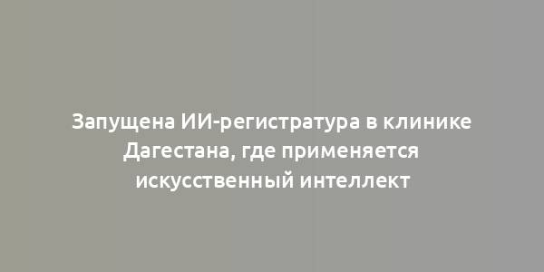 Запущена ИИ-регистратура в клинике Дагестана, где применяется искусственный интеллект