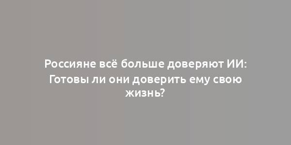 Россияне всё больше доверяют ИИ: Готовы ли они доверить ему свою жизнь?