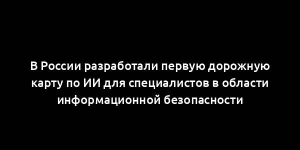 В России разработали первую дорожную карту по ИИ для специалистов в области информационной безопасности