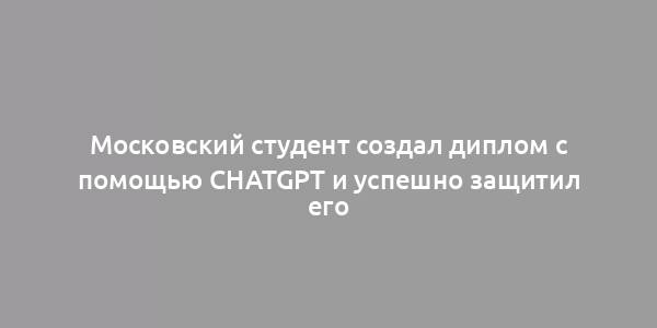 Московский студент создал диплом с помощью ChatGPT и успешно защитил его