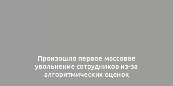 Произошло первое массовое увольнение сотрудников из-за алгоритмических оценок