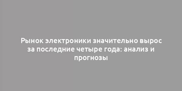 Рынок электроники значительно вырос за последние четыре года: анализ и прогнозы