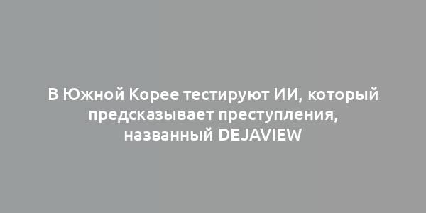 В Южной Корее тестируют ИИ, который предсказывает преступления, названный Dejaview