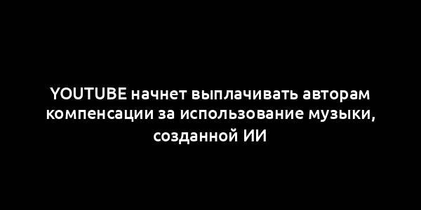 YouTube начнет выплачивать авторам компенсации за использование музыки, созданной ИИ