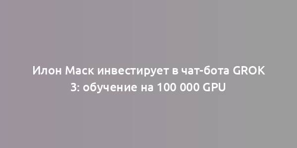 Илон Маск инвестирует в чат-бота Grok 3: обучение на 100 000 GPU