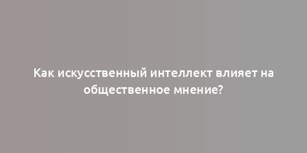 Как искусственный интеллект влияет на общественное мнение?