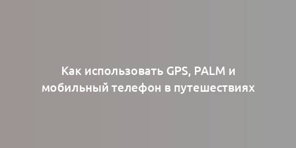 Как использовать GPS, Palm и мобильный телефон в путешествиях