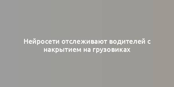 Нейросети отслеживают водителей с накрытием на грузовиках