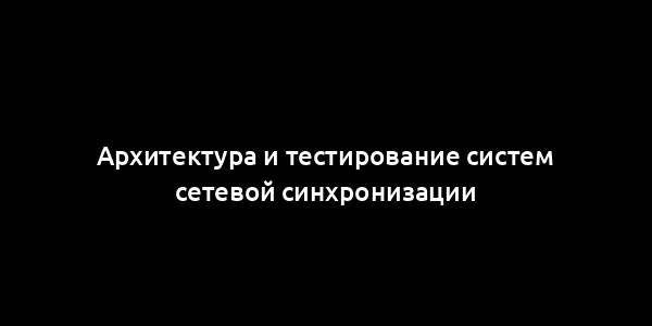 Архитектура и тестирование систем сетевой синхронизации