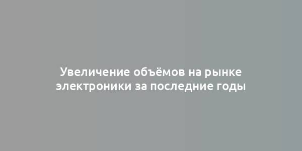 Увеличение объёмов на рынке электроники за последние годы