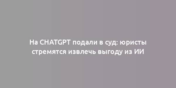 На ChatGPT подали в суд: юристы стремятся извлечь выгоду из ИИ