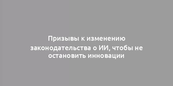 Призывы к изменению законодательства о ИИ, чтобы не остановить инновации