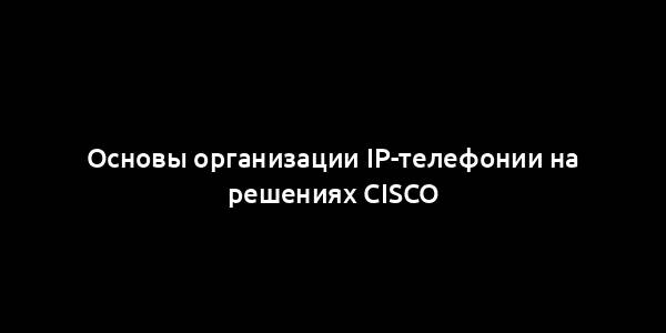 Основы организации IP-телефонии на решениях Cisco