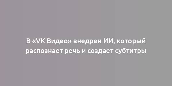 В «VK Видео» внедрен ИИ, который распознает речь и создает субтитры