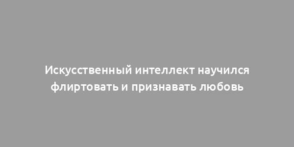 Искусственный интеллект научился флиртовать и признавать любовь