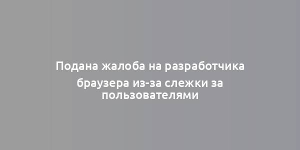 Подана жалоба на разработчика браузера из-за слежки за пользователями