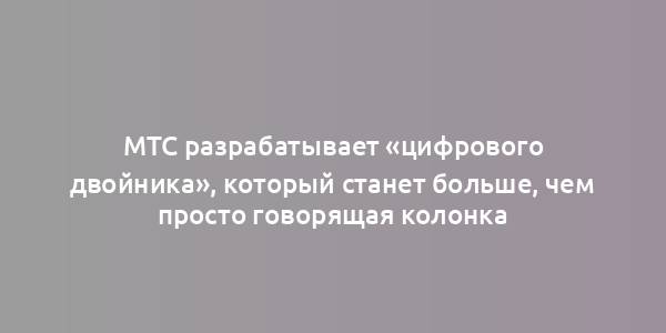 МТС разрабатывает «цифрового двойника», который станет больше, чем просто говорящая колонка