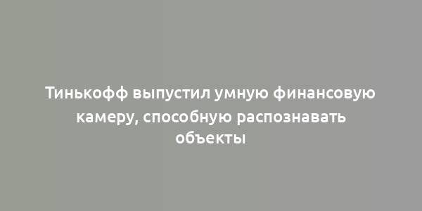 Тинькофф выпустил умную финансовую камеру, способную распознавать объекты