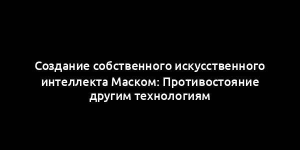 Создание собственного искусственного интеллекта Маском: Противостояние другим технологиям