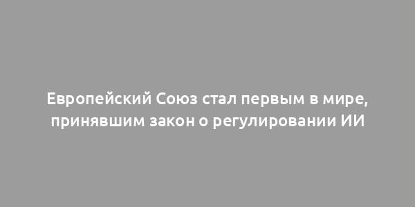 Европейский Союз стал первым в мире, принявшим закон о регулировании ИИ