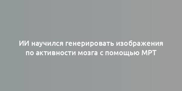 ИИ научился генерировать изображения по активности мозга с помощью МРТ