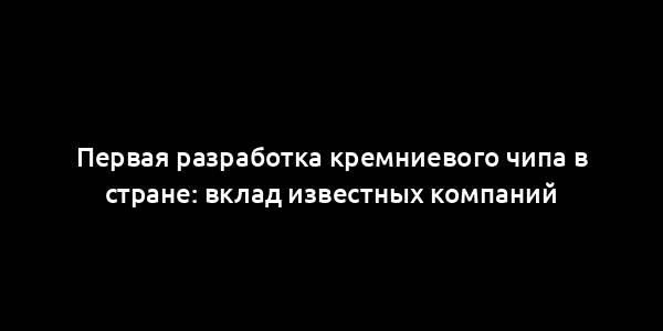 Первая разработка кремниевого чипа в стране: вклад известных компаний