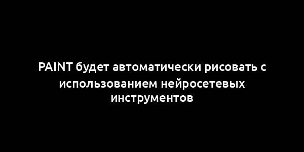 Paint будет автоматически рисовать с использованием нейросетевых инструментов