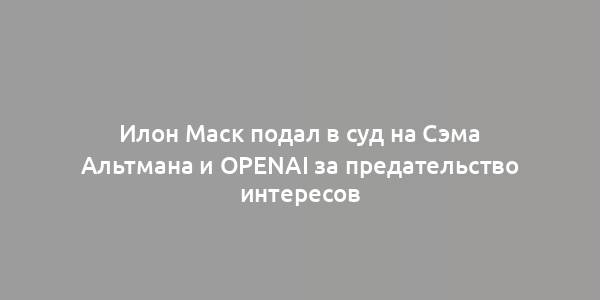 Илон Маск подал в суд на Сэма Альтмана и OpenAI за предательство интересов