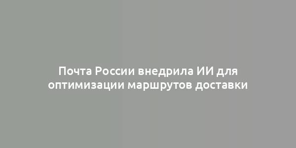 Почта России внедрила ИИ для оптимизации маршрутов доставки