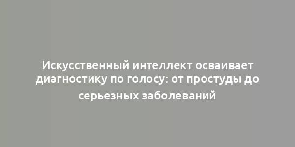 Искусственный интеллект осваивает диагностику по голосу: от простуды до серьезных заболеваний