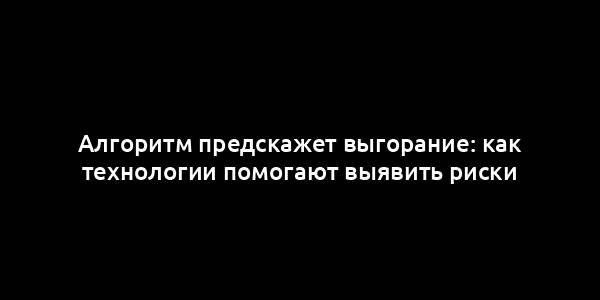 Алгоритм предскажет выгорание: как технологии помогают выявить риски