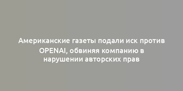 Американские газеты подали иск против OpenAI, обвиняя компанию в нарушении авторских прав