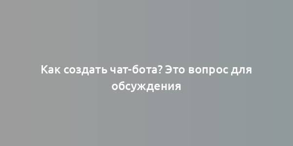 Как создать чат-бота? Это вопрос для обсуждения