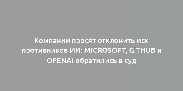 Компании просят отклонить иск противников ИИ: Microsoft, GitHub и OpenAI обратились в суд