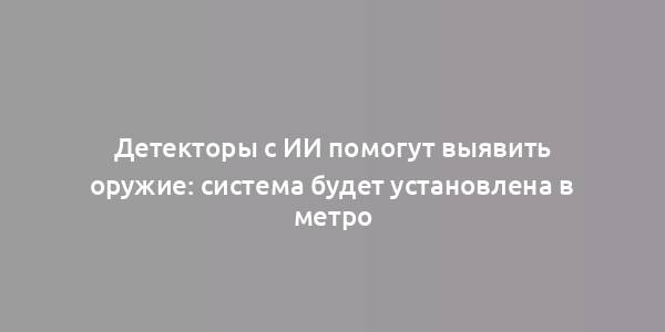 Детекторы с ИИ помогут выявить оружие: система будет установлена в метро