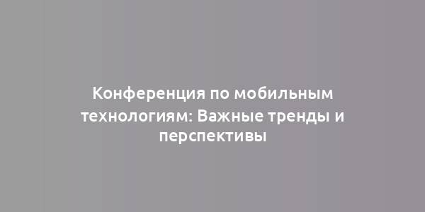 Конференция по мобильным технологиям: Важные тренды и перспективы