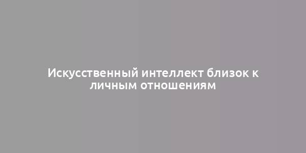 Искусственный интеллект близок к личным отношениям