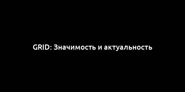 Grid: Значимость и актуальность