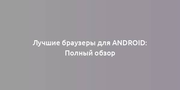 Лучшие браузеры для Android: Полный обзор