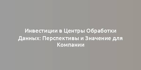 Инвестиции в Центры Обработки Данных: Перспективы и Значение для Компании