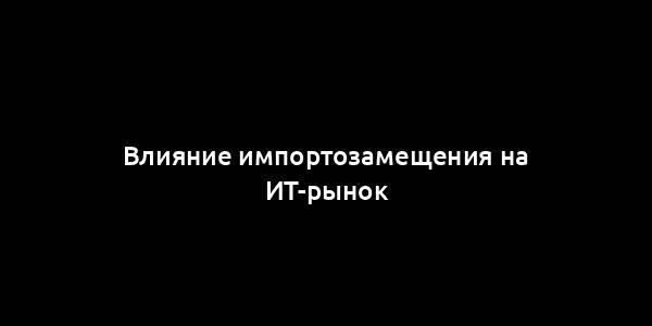 Влияние импортозамещения на ИТ-рынок