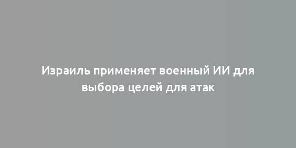 Израиль применяет военный ИИ для выбора целей для атак